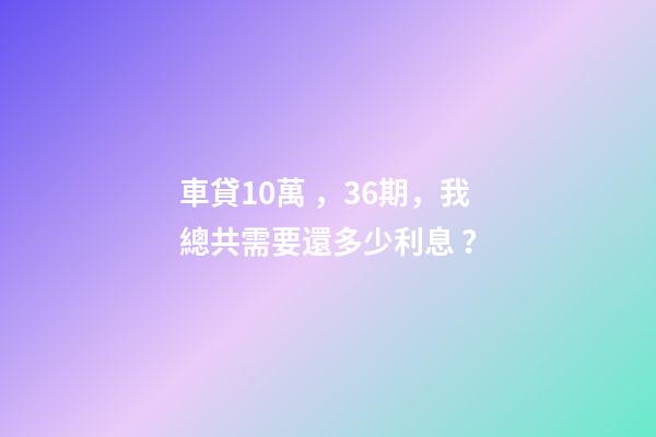 車貸10萬，36期，我總共需要還多少利息？